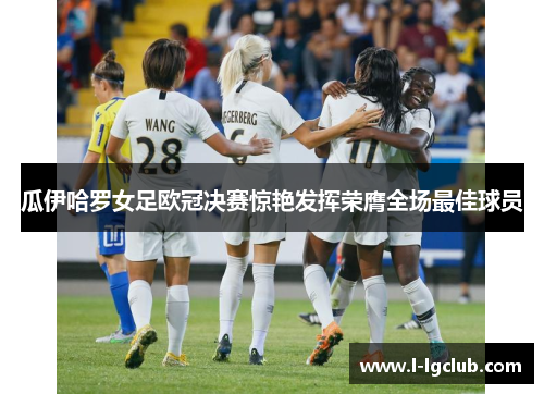 瓜伊哈罗女足欧冠决赛惊艳发挥荣膺全场最佳球员